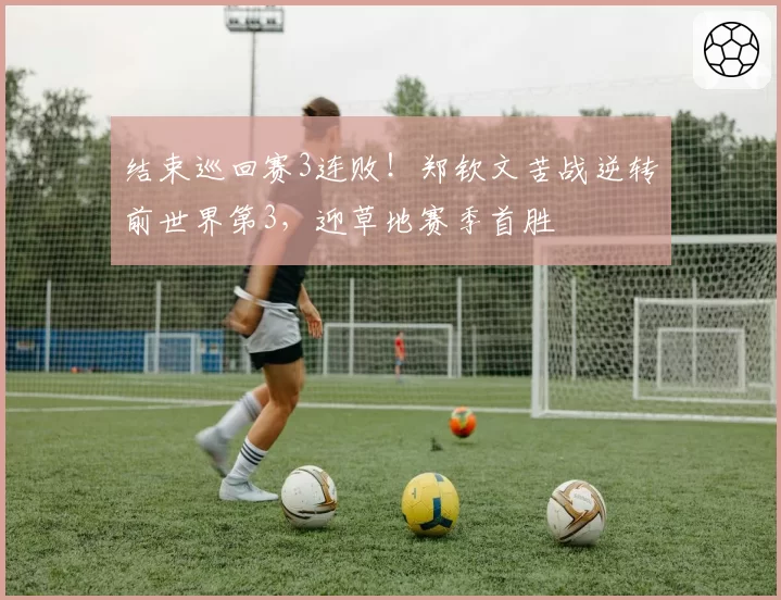 结束巡回赛3连败！郑钦文苦战逆转前世界第3，迎草地赛季首胜