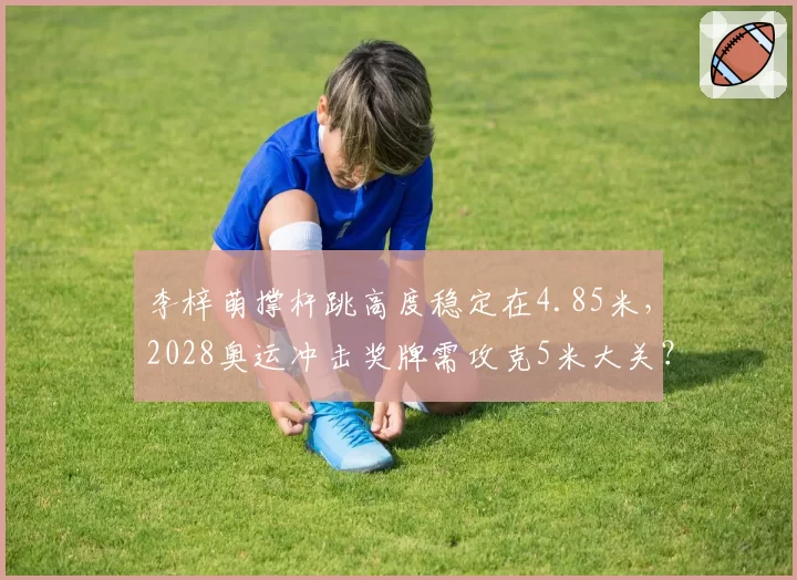 李梓萌撑杆跳高度稳定在4.85米,2028奥运冲击奖牌需攻克5米大关?