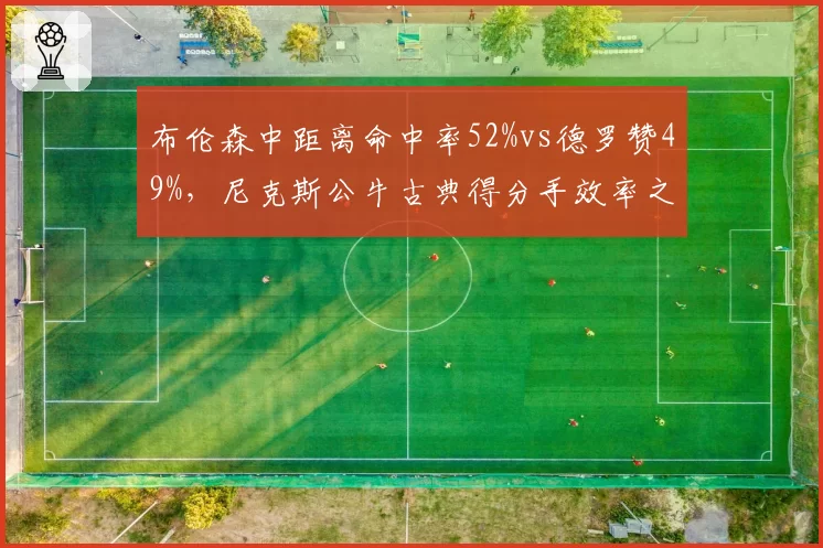 布伦森中距离命中率52%vs德罗赞49%，尼克斯公牛古典得分手效率之争