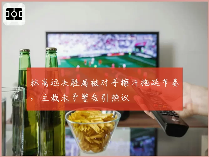 林高远决胜局被对手擦汗拖延节奏,主裁未予警告引热议