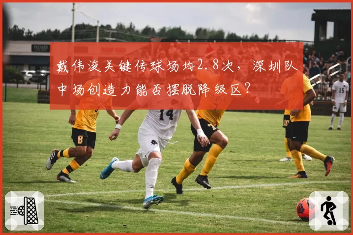戴伟浚关键传球场均2.8次，深圳队中场创造力能否摆脱降级区？