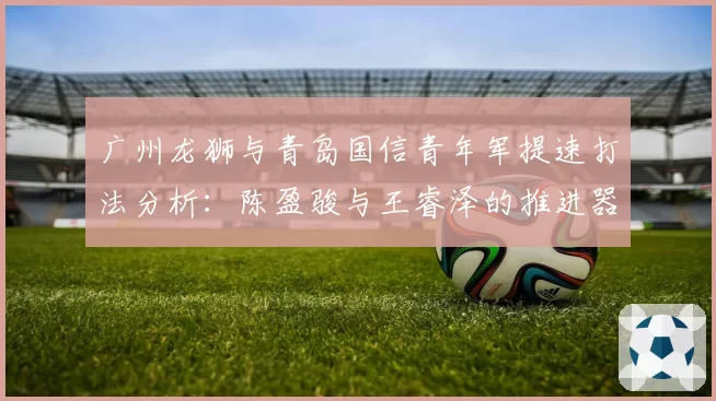 广州龙狮与青岛国信青年军提速打法分析:陈盈骏与王睿泽的推进器作用