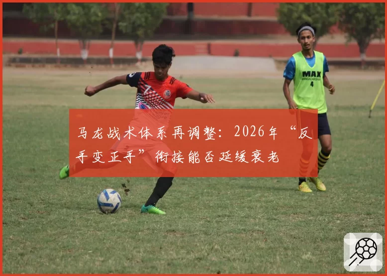 马龙战术体系再调整:2026年“反手变正手”衔接能否延缓衰老