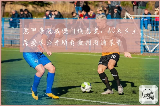 意甲争冠战现门线悬案,AC米兰主席要求公开所有裁判沟通录音