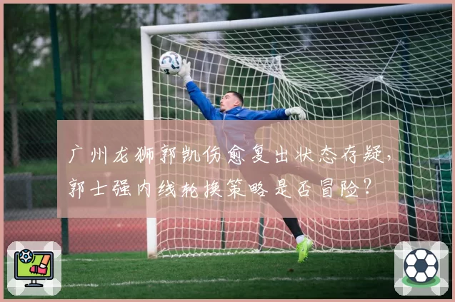 广州龙狮郭凯伤愈复出状态存疑,郭士强内线轮换策略是否冒险?