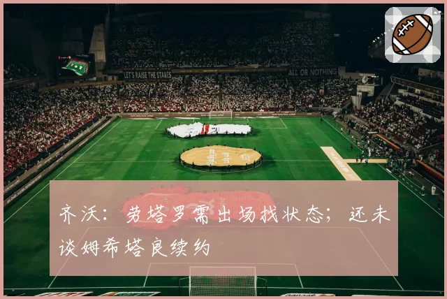 齐沃:劳塔罗需出场找状态;还未谈姆希塔良续约